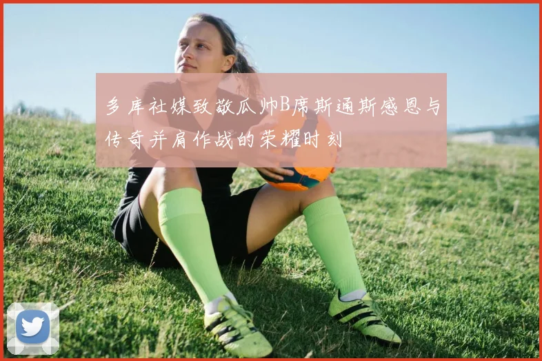 多库社媒致敬瓜帅B席斯通斯感恩与传奇并肩作战的荣耀时刻