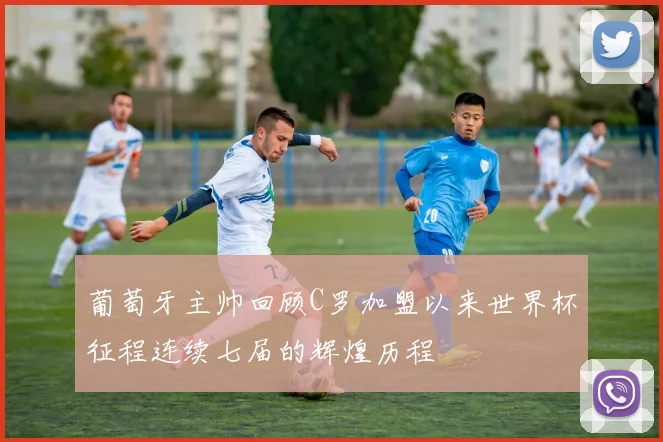 葡萄牙主帅回顾C罗加盟以来世界杯征程连续七届的辉煌历程