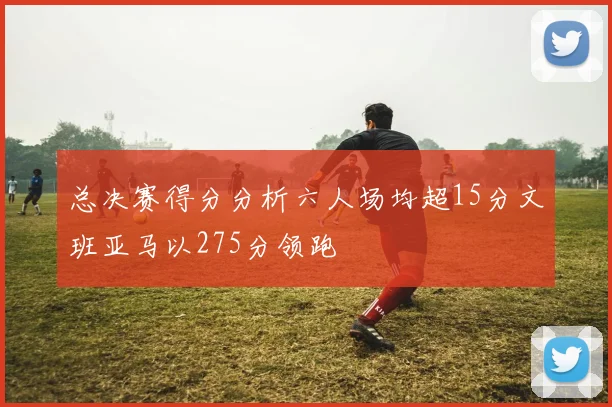 总决赛得分分析六人场均超15分文班亚马以275分领跑