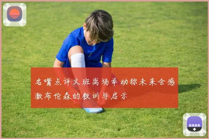 名嘴点评文班离场举动称未来会感激布伦森的教训与启示