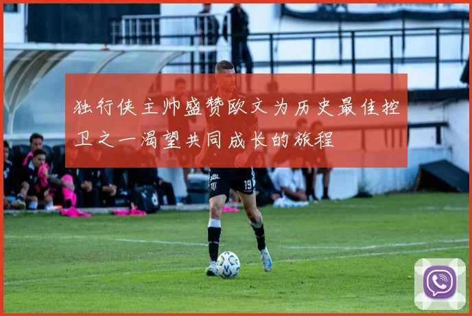 独行侠主帅盛赞欧文为历史最佳控卫之一渴望共同成长的旅程
