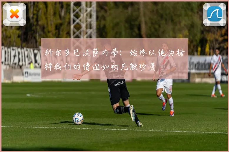 科尔多巴谈萨内蒂：始终以他为榜样我们的情谊如初见般珍贵