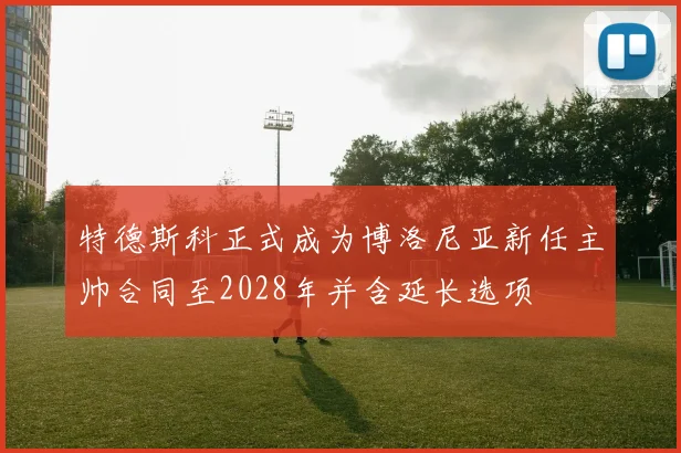 特德斯科正式成为博洛尼亚新任主帅合同至2028年并含延长选项